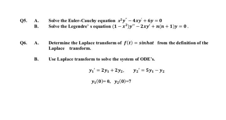 05. А.
В.
Solve the Euler-Cauchy equation xy" - 4xy +6y 0
Solve the Legendre' s equation (1- x²)y" – 2xy + n(n + 1)y = 0.
Determine the Laplace transform of f(t) = sinhat from the definition of the
Laplace transform.
06. А.
В.
Use Laplace trans form to solve the system of ODE's.
yı' = 2y1 + 2y2,
y2' = 5y1 - y2
y1(0)= 0, y2(0)=7
