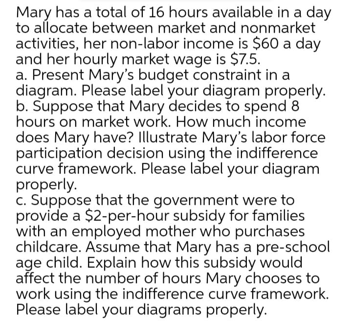 Mary has a total of 16 hours available in a day
to allocate between market and nonmarket
activities, her non-labor income is $60 a day
and her hourly market wage is $7.5.
a. Present Mary's budget constraint in a
diagram. Please label your diagram properly.
b. Suppose that Mary decides to spend 8
hours on market work. How much income
does Mary have? Illustrate Mary's labor force
participation decision using the indifference
curve framework. Please label your diagram
properly.
c. Suppose that the government were to
provide a $2-per-hour subsidy for families
with an employed mother who purchases
childcare. Assume that Mary has a pre-school
age child. Explain how this subsidy would
affect the number of hours Mary chooses to
work using the indifference curve framework.
Please label your diagrams properly.
