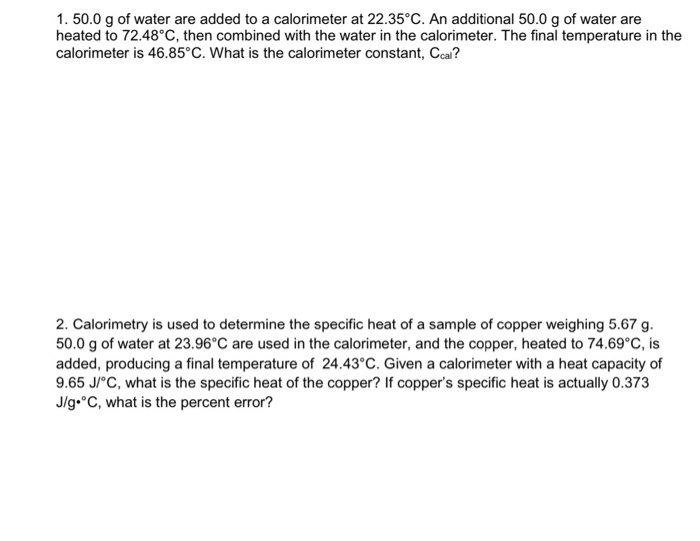 1. 50.0 g of water are added to a calorimeter at 22.35°C. An additional 50.0 g of water are
heated to 72.48°c, then combined with the water in the calorimeter. The final temperature in the
calorimeter is 46.85°C. What is the calorimeter constant, Ccal?
2. Calorimetry is used to determine the specific heat of a sample of copper weighing 5.67 g.
50.0 g of water at 23.96°C are used in the calorimeter, and the copper, heated to 74.69°C, is
added, producing a final temperature of 24.43°C. Given a calorimeter with a heat capacity of
9.65 J/°C, what is the specific heat of the copper? If copper's specific heat is actually 0.373
J/g•°C, what is the percent error?
