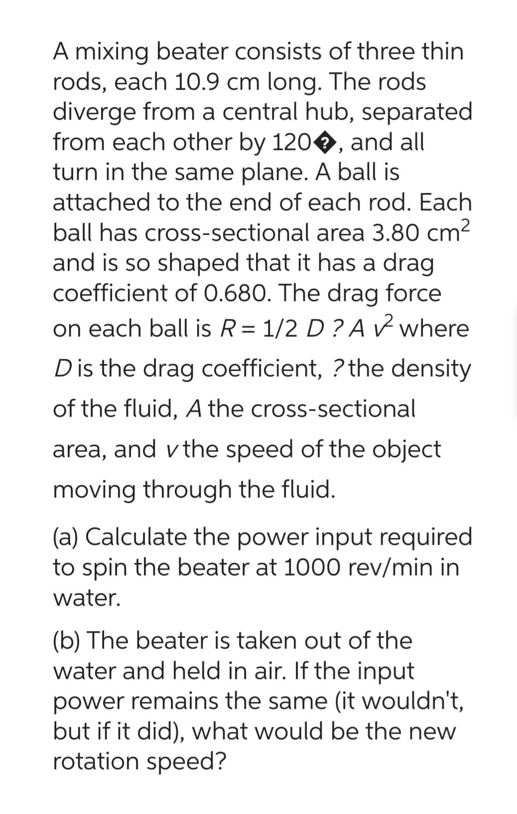 A mixing beater consists of three thin
rods, each 10.9 cm long. The rods
diverge from a central hub, separated
from each other by 120, and all
turn in the same plane. A ball is
attached to the end of each rod. Each
ball has cross-sectional area 3.80 cm²
and is so shaped that it has a drag
coefficient of 0.680. The drag force
on each ball is R = 1/2 D? A ✓ where
D is the drag coefficient, ? the density
of the fluid, A the cross-sectional
area, and the speed of the object
moving through the fluid.
(a) Calculate the power input required
to spin the beater at 1000 rev/min in
water.
(b) The beater is taken out of the
water and held in air. If the input
power remains the same (it wouldn't,
but if it did), what would be the new
rotation speed?