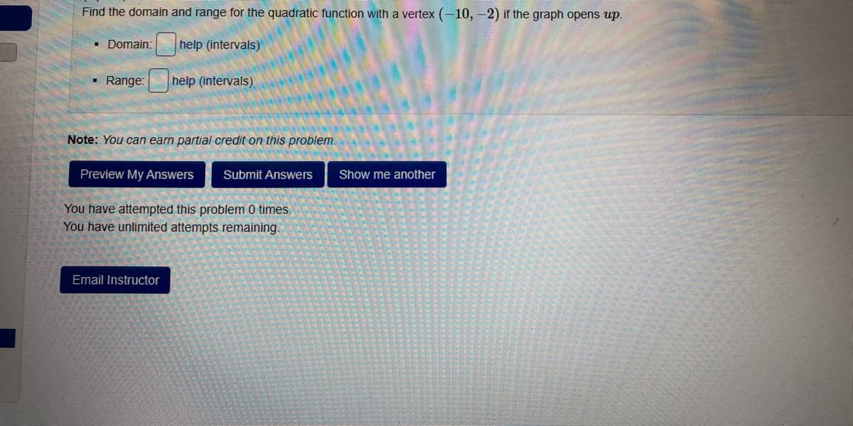 Find the domain and range for the quadratic function with a vertex (-10, -2) if the graph opens up.
Domain:
help (intervals)
• Range:
help (intervals)
Note: You can earn partial credit on this problem.
Preview My Answers
Submit Answers
Show me another
You have attempted this problem 0 times.
You have unlimited attempts remaining.
Email Instructor
