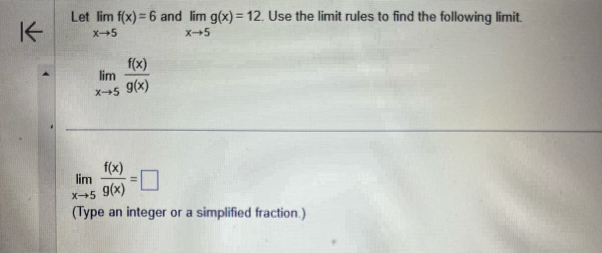 K
Let lim f(x) = 6 and lim g(x) = 12. Use the limit rules to find the following limit.
X-5
X→5
f(x)
lim
x+5 g(x)
f(x)
lim
X→5 g(x)
(Type an integer or a simplified fraction.)