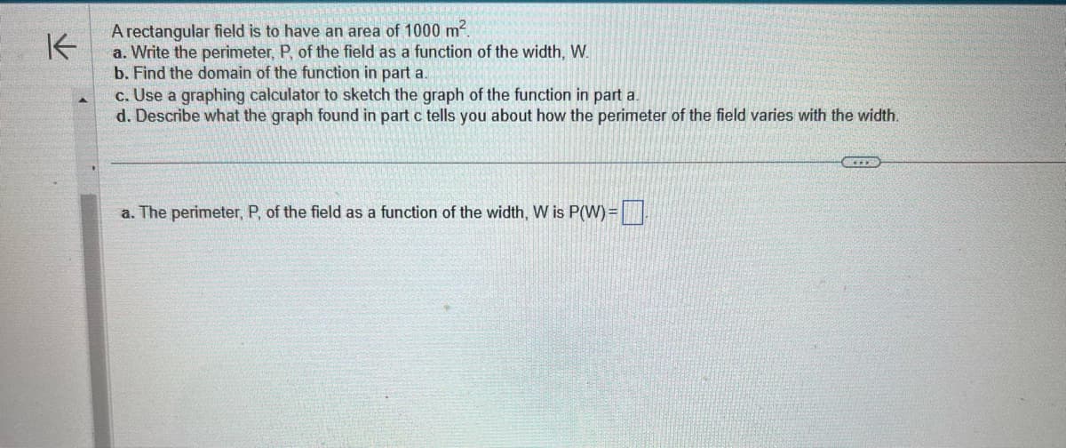 K
A rectangular field is to have an area of 1000 m².
a. Write the perimeter, P, of the field as a function of the width, W.
b. Find the domain of the function in part a.
c. Use a graphing calculator to sketch the graph of the function in part a.
d. Describe what the graph found in part c tells you about how the perimeter of the field varies with the width.
a. The perimeter, P, of the field as a function of the width, W is P(W) =
SILO