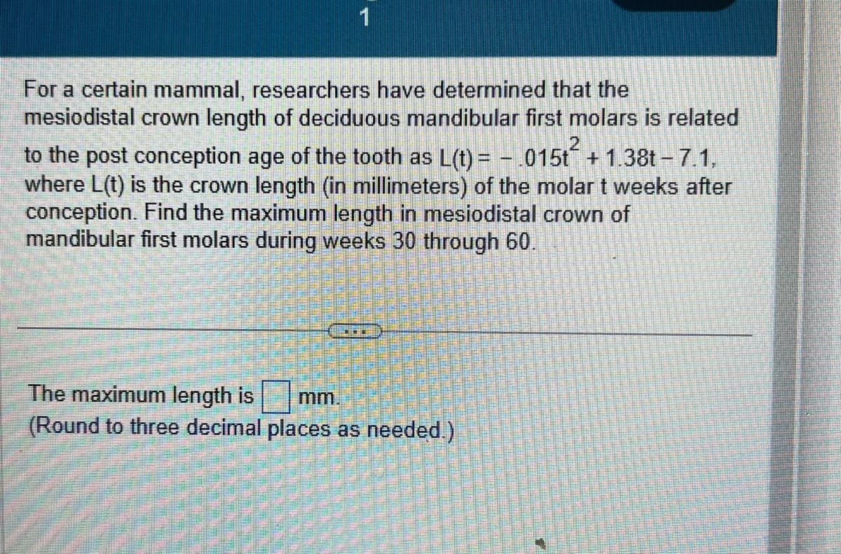 1
For a certain mammal, researchers have determined that the
mesiodistal crown length of deciduous mandibular first molars is related
to the post conception age of the tooth as L(t) = - .015t² + 1.38t-7.1,
where L(t) is the crown length (in millimeters) of the molar t weeks after
conception. Find the maximum length in mesiodistal crown of
mandibular first molars during weeks 30 through 60.
The maximum length is
mm.
(Round to three decimal places as needed.)