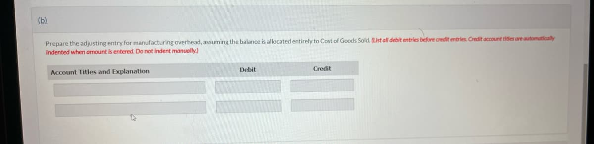 (b).
Prepare the adjusting entry for manufacturing overhead, assuming the balance is allocated entirely to Cost of Goods Sold. (List all debit entries before credit entries. Credit account titles are automatically
indented when amount is entered. Do not indent manually.)
Account Titles and Explanation
Debit
Credit
