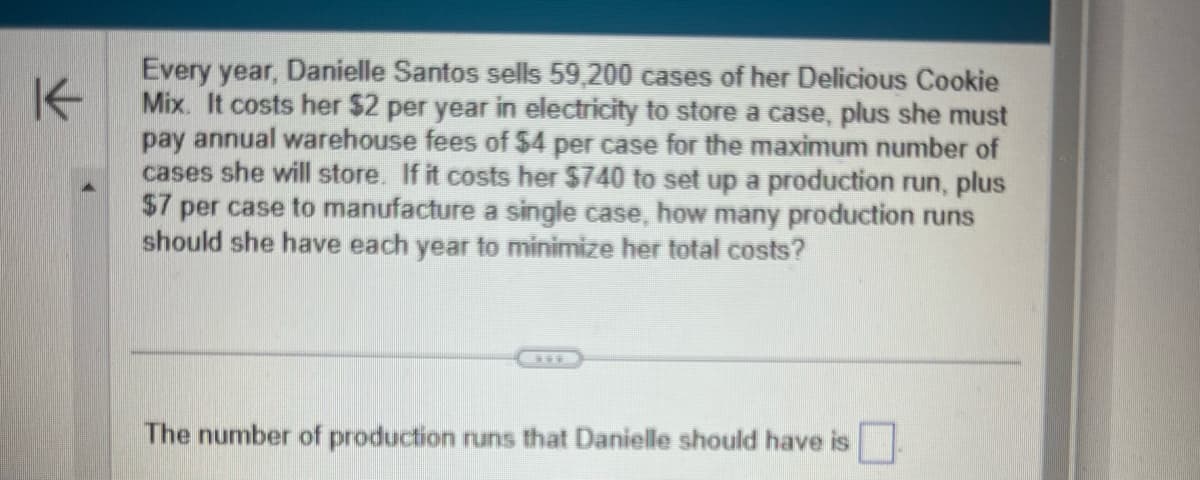 K←
Every year, Danielle Santos sells 59,200 cases of her Delicious Cookie
Mix. It costs her $2 per year in electricity to store a case, plus she must
pay annual warehouse fees of $4 per case for the maximum number of
cases she will store. If it costs her $740 to set up a production run, plus
$7 per case to manufacture a single case, how many production runs
should she have each year to minimize her total costs?
www
The number of production runs that Danielle should have is