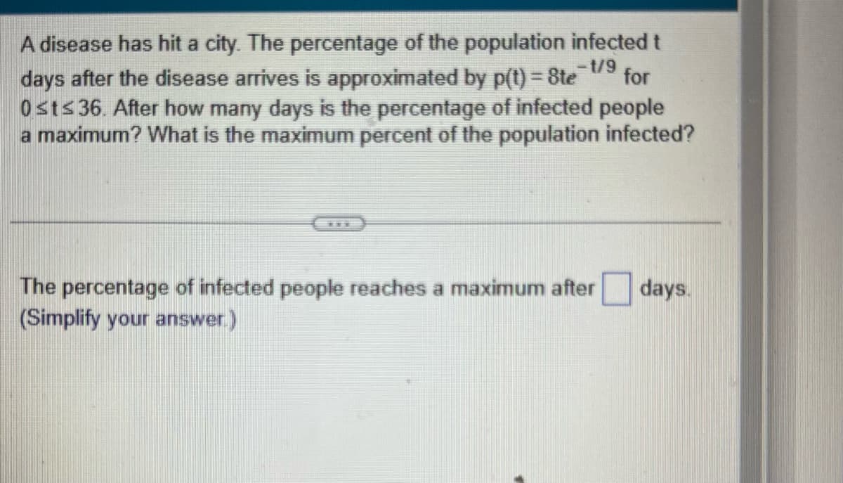 1/9
A disease has hit a city. The percentage of the population infected t
days after the disease arrives is approximated by p(t) = 8te for
0st≤ 36. After how many days is the percentage of infected people
a maximum? What is the maximum percent of the population infected?
***
The percentage of infected people reaches a maximum after
(Simplify your answer.)
days.