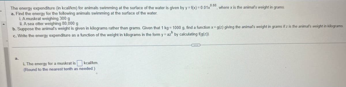 The energy expenditure (in kcal/km) for animals swimming at the surface of the water is given by y=f(x)=0.01x0.88, where x is the animal's weight in grams.
a. Find the energy for the following animals swimming at the surface of the water.
i. A muskrat weighing 300 g
ii. A sea otter weighing 80,000 g
b. Suppose the animal's weight is given in kilograms rather than grams. Given that 1 kg = 1000 g, find a function x = g(z) giving the animal's weight in grams if z is the animal's weight in kilograms.
c. Write the energy expenditure as a function of the weight in kilograms in the form yaz by calculating f(g(z)).
a.
i. The energy for a muskrat is kcal/km.
(Round to the nearest tenth as needed.)