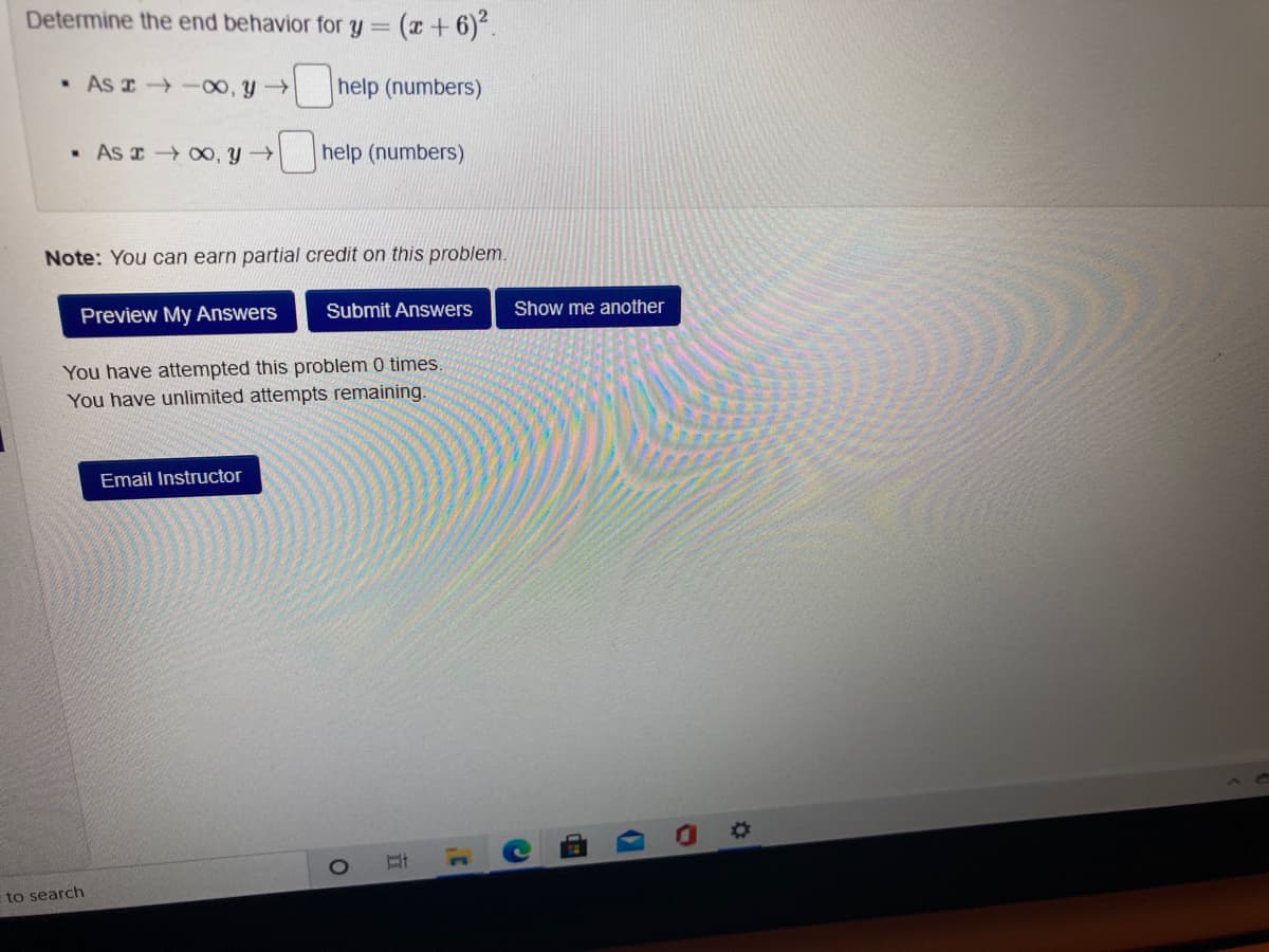 Determine the end behavior for y =
(x + 6)*.
• As I -00, y
help (numbers)
• As 0, y
help (numbers)
Note: You can earn partial credit on this problem.
Preview My Answers
Submit Answers
Show me another
You have attempted this problem 0 times.
You have unlimited attempts remaining.
Email Instructor
%23
to search
