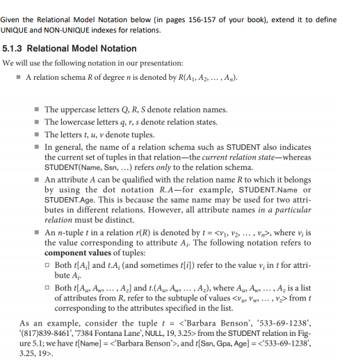Given the Relational Model Notation below (in pages 156-157 of your book), extend it to define
UNIQUE and NON-UNIQUE indexes for relations.
5.1.3 Relational Model Notation
We will use the following notation in our presentation:
- A relation schema R of degree n is denoted by R(Aj, Az, . , A,).
....
The uppercase letters Q, R, S denote relation names.
The lowercase letters q, r, s denote relation states.
- The letters t, u, v denote tuples.
- In general, the name of a relation schema such as STUDENT also indicates
the current set of tuples in that relation-the current relation state-whereas
STUDENT(Name, Ssn, ...) refers only to the relation schema.
- An attribute A can be qualified with the relation name R to which it belongs
by using the dot notation R.A-for example, STUDENT.Name or
STUDENT.Age. This is because the same name may be used for two attri-
butes in different relations. However, all attribute names in a particular
relation must be distinct.
- An n-tuple t in a relation r(R) is denoted by t = <v, v½. ... , V>, where v, is
the value corresponding to attribute A. The following notation refers to
component values of tuples:
o Both t[A,] and t.A; (and sometimes f[i]) refer to the value v, in t for attri-
bute A-
- Both t[A, A ., A-] and t.(A, An .., A-), where A, Ap .. , A, is a list
of attributes from R, refer to the subtuple of values <v, Vws . , v> from t
corresponding to the attributes specified in the list.
As an example, consider the tuple t = <'Barbara Benson', '533-69-1238',
(817)839-8461', '7384 Fontana Lane', NULL, 19, 3.25> from the STUDENT relation in Fig-
ure 5.1; we have f[Name] = <'Barbara Benson'>, and t[Ssn, Gpa, Age] = <533-69-1238',
3.25, 19>.
