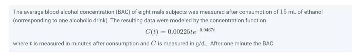 The average blood alcohol concentration (BAC) of eight male subjects was measured after consumption of 15 mL of ethanol
(corresponding to one alcoholic drink). The resulting data were modeled by the concentration function
C(t) = 0.00225te 0.0467t
where t is measured in minutes after consumption and C is measured in g/dL. After one minute the BAC
