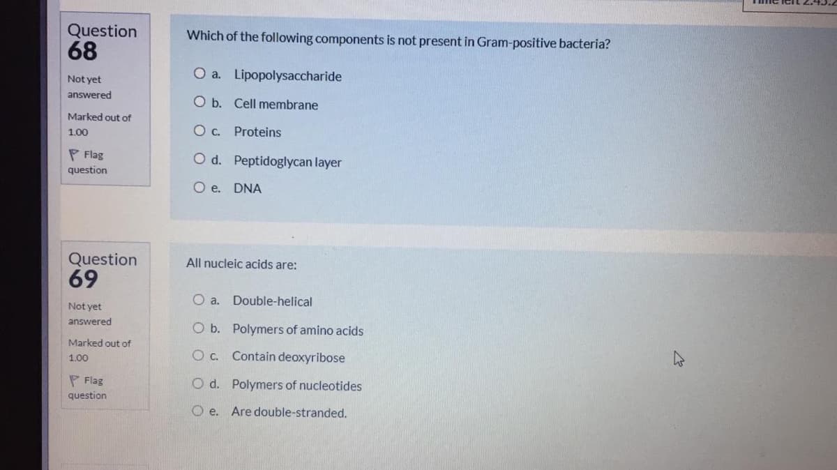 Question
68
Which of the following components is not present in Gram-positive bacteria?
O a. Lipopolysaccharide
Not yet
answered
O b. Cell membrane
Marked out of
1.00
Oc. Proteins
P Flag
O d. Peptidoglycan layer
question
O e. DNA
Question
69
All nucleic acids are:
O a.
Double-helical
Not yet
answered
O b. Polymers of amino acids
Marked out of
O C. Contain deoxyribose
1.00
P Flag
question
O d. Polymers of nucleotides
O e.
Are double-stranded.
