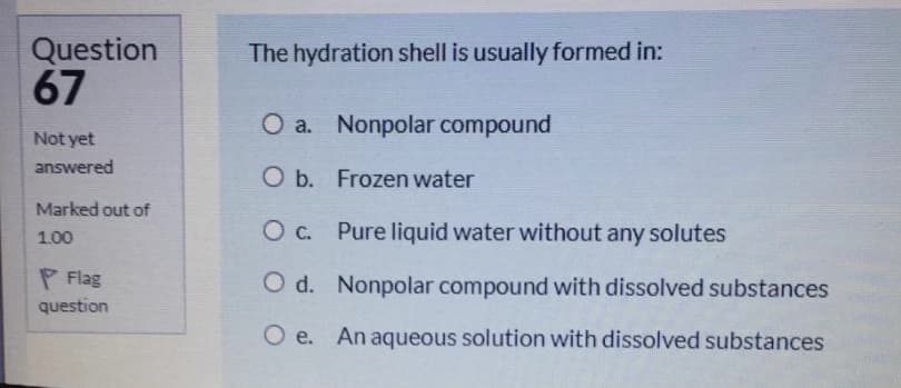 Question
67
The hydration shell is usually formed in:
O a. Nonpolar compound
Not yet
answered
O b. Frozen water
Marked out of
O c. Pure liquid water without any solutes
1.00
P Flag
O d. Nonpolar compound with dissolved substances
question
O e. An aqueous solution with dissolved substances
