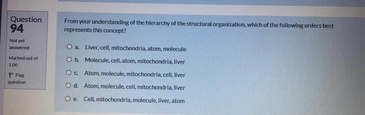 Question
94
From your understanding of the hierarchy of the structural organization, which of the following orders best
represents this concept?
Not yet
answered
O a. Liver, cell, mitochondria, atom, molecule
Marked out of
O b. Molecule, cell, atom, mitochondria, liver
1.00
Oc. Atom, molecule, mitochondria, cell, liver
P Flag
question
O d. Atom, molecule, cell, mitochondria, liver
O e. Cell, mitochondria, molecule, liver, atom
