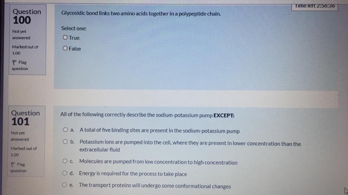 Time left 2:56:36
Question
100
Glycosidic bond links two amino acids together in a polypeptide chain.
Select one:
Not yet
answered
OTrue
Marked out of
O False
1.00
P Flag
question
Question
101
All of the following correctly describe the sodium-potassium pump EXCEPT:
Oa.
A total of five binding sites are present in the sodium-potassium pump
Not yet
answered
O b. Potassium ions are pumped into the cell, where they are present in lower concentration than the
Marked out of
extracellular fluid
1.00
O c. Molecules are pumped from low concentration to high concentration
P Flag
question
O d. Energy is required for the process to take place
O e. The transport proteins will undergo some conformational changes
