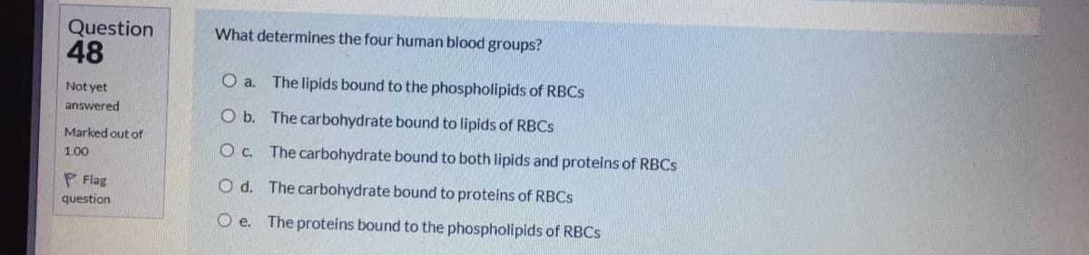 Question
48
What determines the four human blood groups?
a.
The lipids bound to the phospholipids of RBCS
Not yet
answered
O b. The carbohydrate bound to lipids of RBCS
Marked out of
1.00
O c. The carbohydrate bound to both lipids and proteins of RBCS
P Flag
O d. The carbohydrate bound to proteins of RBCS
question
O e. The proteins bound to the phospholipids of RBCS

