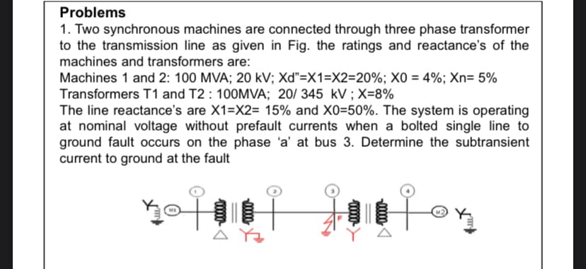 Problems
1. Two synchronous machines are connected through three phase transformer
to the transmission line as given in Fig. the ratings and reactance's of the
machines and transformers are:
Machines 1 and 2: 100 MVA; 20 kV; Xd"=X1=X2=20%; XO = 4%; Xn= 5%
Transformers T1 and T2 : 100MVA; 20/ 345 kV ; X=8%
The line reactance's are X1=X2= 15% and X0=50%. The system is operating
at nominal voltage without prefault currents when a bolted single line to
ground fault occurs on the phase 'a' at bus 3. Determine the subtransient
current to ground at the fault
A Yz
000-
