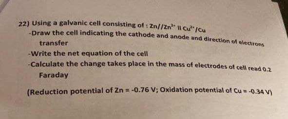 22) Using a galvanic cell consisting of: Zn//Zn² Il Cu²/Cu
-Draw the cell indicating the cathode and anode and direction of electrons
transfer
-Write the net equation of the cell
-Calculate the change takes place in the mass of electrodes of cell read 0.2
Faraday
(Reduction potential of Zn = -0.76 V; Oxidation potential of Cu = -0.34 V)