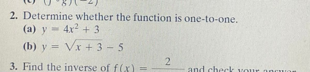 2. Determine whether the function is one-to-one.
(a) y = 4x2 + 3
(b) y = Vx + 3 – 5
%3D
3. Find the inverse of f(x)
and check vour
