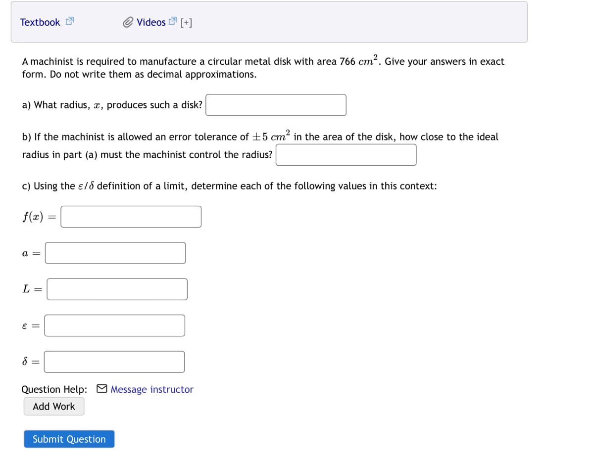 Textbook
Videos 2 [+]
A machinist is required to manufacture a circular metal disk with area 766 cm?. Give your answers in exact
form. Do not write them as decimal approximations.
a) What radius, x, produces such a disk?
b) If the machinist is allowed an error tolerance of ±5 cm² in the area of the disk, how close to the ideal
radius in part (a) must the machinist control the radius?
c) Using the e/8 definition of a limit, determine each of the following values in this context:
f(x)
a =
L =
8 =
Question Help: M Message instructor
Add Work
Submit Question
