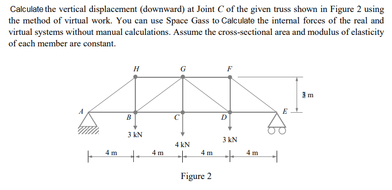 Calculate the vertical displacement (downward) at Joint C of the given truss shown in Figure 2 using
the method of virtual work. You can use Space Gass to Calculate the internal forces of the real and
virtual systems without manual calculations. Assume the cross-sectional area and modulus of elasticity
of each member are constant.
H
Al
B
3 kN
4 m
++
4 m
G
4 kN
4 m
Figure 2
D
3 kN
+
4 m
1
E
3 m