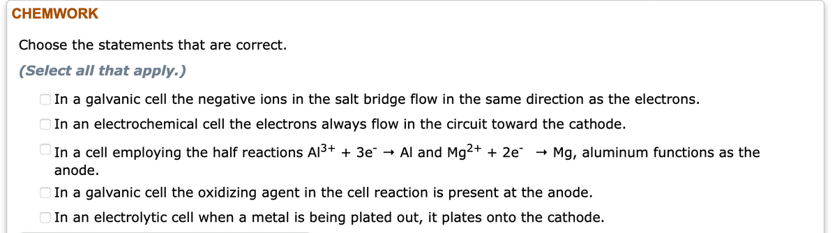 CHEMWORK
Choose the statements that are correct.
(Select all that apply.)
O In a galvanic cell the negative ions in the salt bridge flow in the same direction as the electrons.
O In an electrochemical cell the electrons always flow in the circuit toward the cathode.
In a cell employing the half reactions Al3+ + 3e¯ → Al and Mg2+ + 2e
- Mg, aluminum functions as the
anode.
O In a galvanic cell the oxidizing agent in the cell reaction is present at the anode.
O In an electrolytic cell when a metal is being plated out, it plates onto the cathode.
