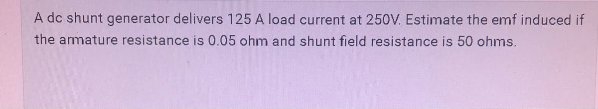 A dc shunt generator delivers 125 A load current at 250V. Estimate the emf induced if
the armature resistance is 0.05 ohm and shunt field resistance is 50 ohms.
