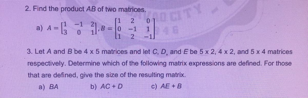 2. Find the product AB of two matrices.
2.
[1
B
-1
a) A =
L3
46
-1
21
-1
3. Let A and B be 4 x 5 matrices and let C, D, and E be 5 x 2, 4 x 2, and 5 x 4 matrices
respectively. Determine which of the following matrix expressions are defined. For those
that are defined, give the size of the resulting matrix.
a) ВА
b) AC + D
c) AE + B
