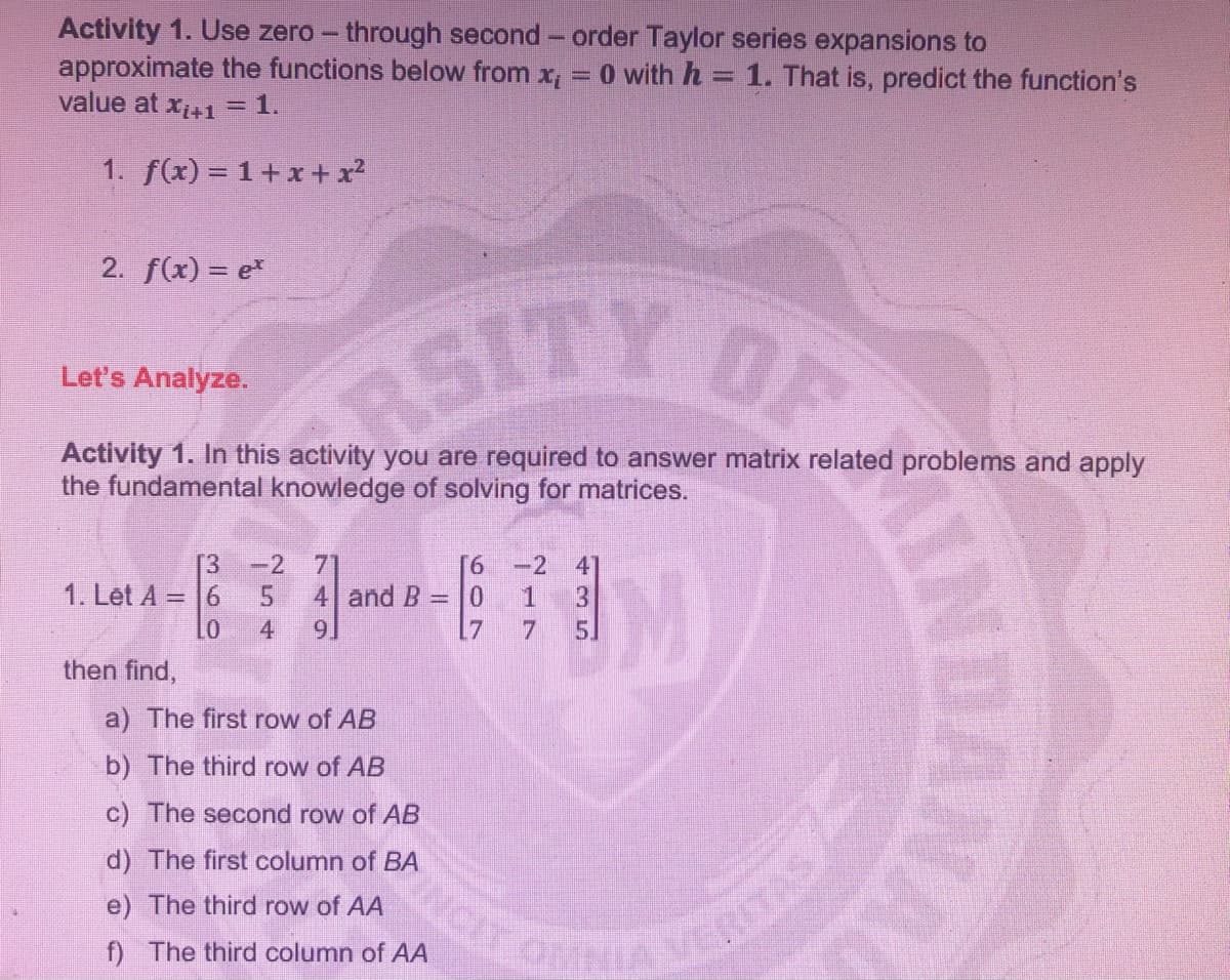 Activity 1. Use zero – through second - order Taylor series expansions to
approximate the functions below from
value at x41 =1.
O with h = 1. That is, predict the function's
1. f(x) = 1+x+ x?
2. f(x) = e*
SITY DF
Let's Analyze.
Activity 1. In this activity you are required to answer matrix related problems and apply
the fundamental knowledge of solving for matrices.
[3
-2
-2
41
1. Let A = 6
4 and B = 0
4
7
5.
then find,
a) The first row of AB
b) The third row of AB
c) The second row of AB
NCE
d) The first column of BA
e) The third row of AA
f) The third column of AA
ITAS
NAL
INDA
6709
74.
