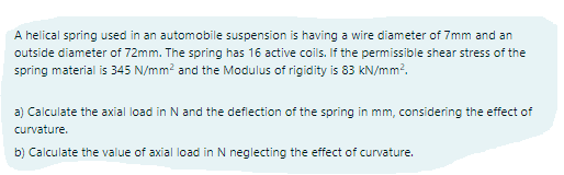 A helical spring used in an automobile suspension is having a wire diameter of 7mm and an
outside diameter of 72mm. The spring has 16 active coils. If the permissible shear stress of the
spring material is 345 N/mm? and the Modulus of rigidity is 83 kN/mm?.
a) Calculate the axial load in N and the defiection of the spring in mm, considering the effect of
curvature.
b) Calculate the value of axial load in N neglecting the effect of curvature.
