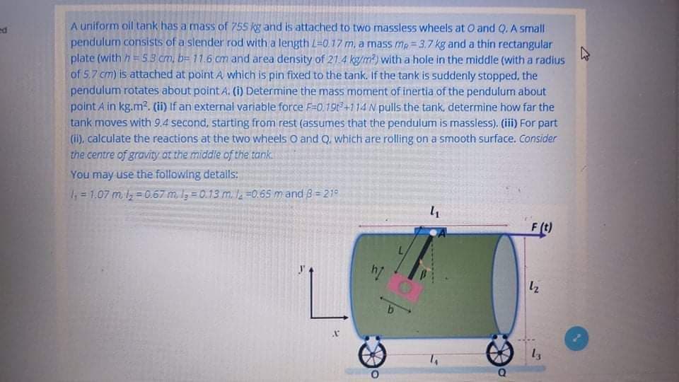 A uniform oil tank has a mass of 755 kg and is attached to two massless wheels at O and Q. A small
pendulum consists of a slender rod with a length L=0.17 m, a mass mp = 3.7 kg and a thin rectangular
plate (with h=5.3 cm, b= 11.6 cm and area density of 21.4 kg/m?) with a hole in the middle (with a radius
of 5.7 cm) is attached at point A which is pin fixed to the tank. If the tank is suddenly stopped, the
pendulum rotates about point A. (i) Determine the mass moment of inertia of the pendulum about
point A in kg.m². (ii) If an external variable force F=0.19t+114 N pulls the tank, determine how far the
tank moves with 9.4 second, starting from rest (assumes that the pendulum is massless). (iii) For part
(ii), calculate the reactions at the two wheels O and Q. which are rolling on a smooth surface. Consider
the centre of gravity ot the middle of the tank
You may use the following detalls:
; = 1.07 m, l = 0.67 m. Ig = 0.13 m.l =0.65 m and 8 = 219
4
F(t)
12
