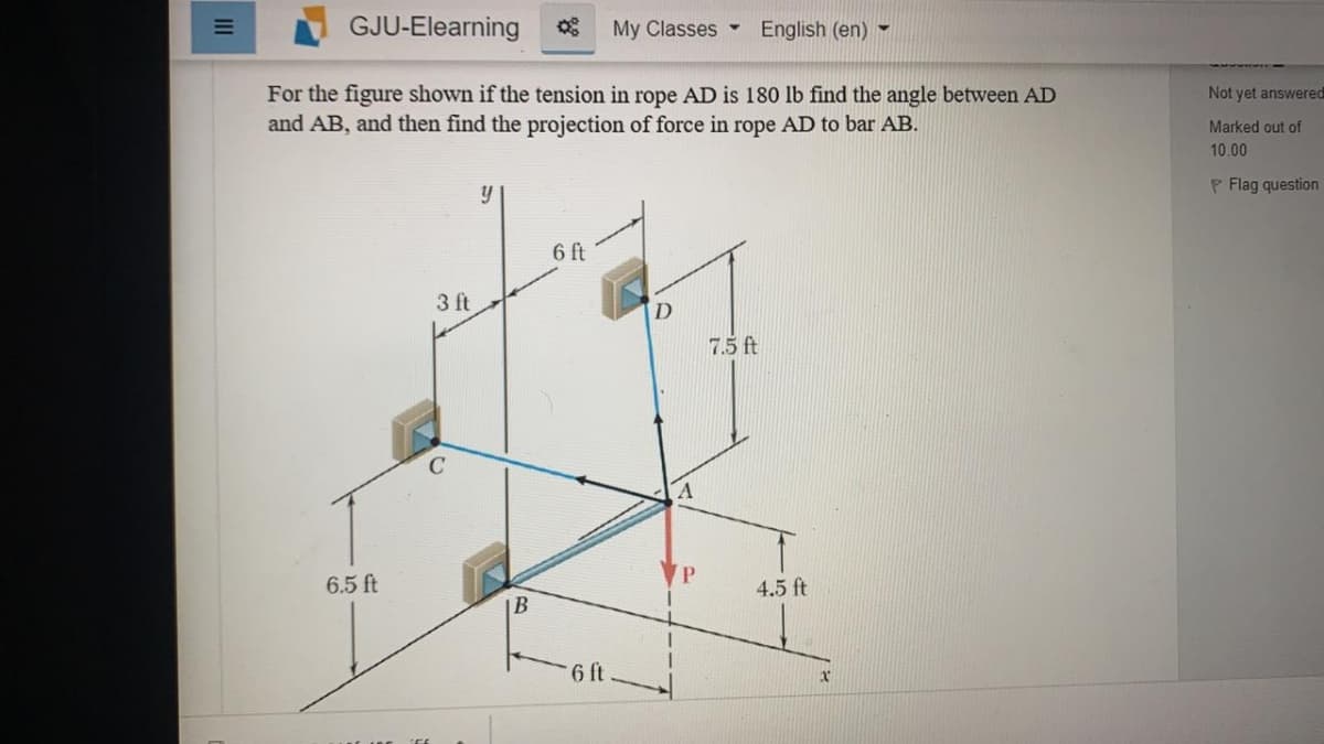 GJU-Elearning
My Classes -
English (en) -
For the figure shown if the tension in rope AD is 180 lb find the angle between AD
and AB, and then find the projection of force in rope AD to bar AB.
Not yet answered
Marked out of
10.00
P Flag question
6 ft
3 ft
7.5 ft
6.5 ft
4.5 ft
B
6 ft
II

