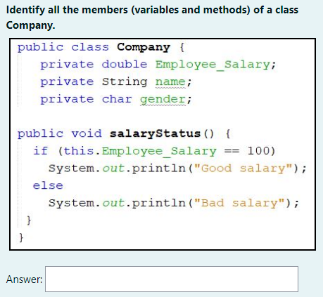 Identify all the members (variables and methods) of a class
Company.
public class Company {
private double Employee_Salary;
private String name;
private char gender;
public void salaryStatus () {
if (this.Employee_Salary == 100)
System.out.println ("Good salary");
else
System.out.println ("Bad salary");
}
Answer:
