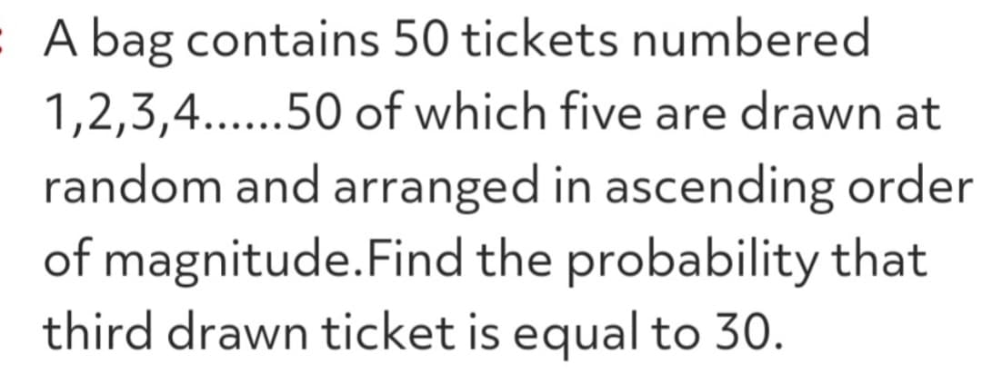 50 tickets numbered
: A bag contains
1,2,3,4......50
of which five are drawn at
random and arranged in ascending order
of magnitude. Find the probability that
third drawn ticket is equal to 30.