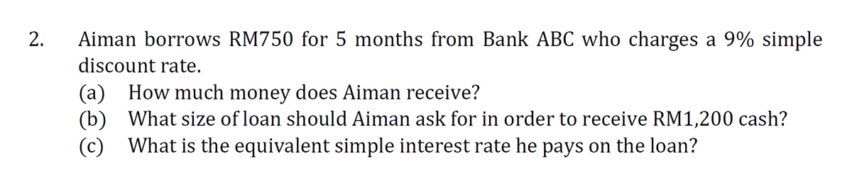 2.
Aiman borrows RM750 for 5 months from Bank ABC who charges a 9% simple
discount rate.
(a)
(b) What size of loan should Aiman ask for in order to receive RM1,200 cash?
(c) What is the equivalent simple interest rate he pays on the loan?
How much money does Aiman receive?
