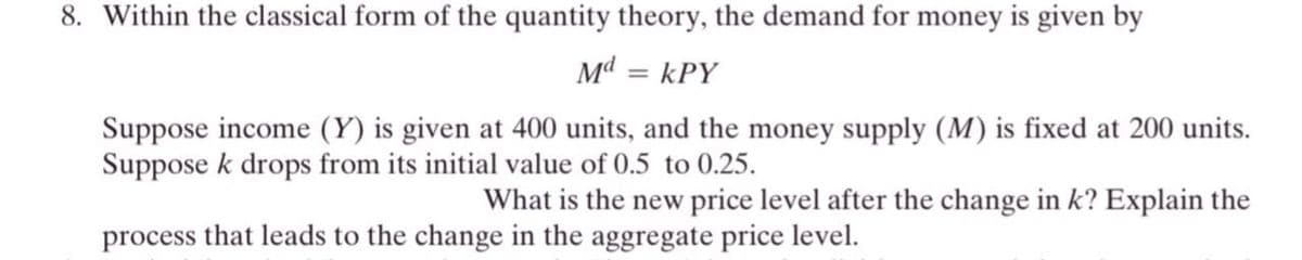 8. Within the classical form of the quantity theory, the demand for money is given by
Md = kPY
Suppose income (Y) is given at 400 units, and the money supply (M) is fixed at 200 units.
Suppose k drops from its initial value of 0.5 to 0.25.
What is the new price level after the change in k? Explain the
process that leads to the change in the aggregate price level.
