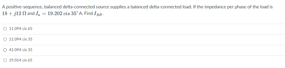 A positive-sequence, balanced delta-connected source supplies a balanced delta-connected load. If the impedance per phase of the load is
18 + j12 N and I = 19.202 cis 35°A. Find IAB-
O 11.094 cis 65
O 11.094 cis 35
O 41.094 cis 35
O 19.014 cis 65
