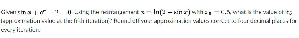 Given sin x + e* – 2 = 0. Using the rearrangement x = In(2 – sin x) with xo = 0.5, what is the value of x5
(approximation value at the fifth iteration)? Round off your approximation values correct to four decimal places for
every iteration.
