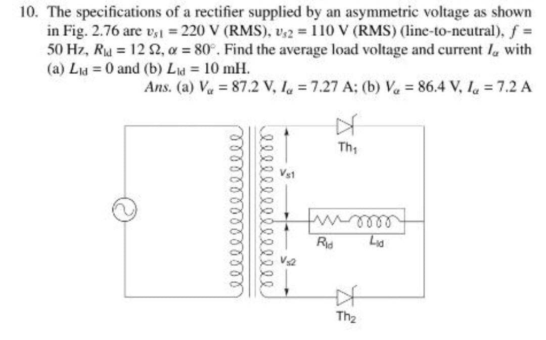 10. The specifications of a rectifier supplied by an asymmetric voltage as shown
in Fig. 2.76 are v,1 = 220 V (RMS), v;2 = 110 V (RMS) (line-to-neutral), % =
50 Hz, Ru = 12 , a = 80°. Find the average load voltage and current l, with
(a) Lia = 0 and (b) Lid = 10 mH.
Ans. (a) Vu = 87.2 V, la = 7.27 A; (b) Va = 86.4 V, la = 7.2 A
Th;
Vs1
Rid
Lid
Vs2
Th2
本
ellel l
