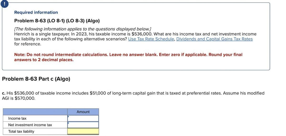 !
Required information
Problem 8-63 (LO 8-1) (LO 8-3) (Algo)
[The following information applies to the questions displayed below.]
Henrich is a single taxpayer. In 2023, his taxable income is $536,000. What are his income tax and net investment income
tax liability in each of the following alternative scenarios? Use Tax Rate Schedule, Dividends and Capital Gains Tax Rates
for reference.
Note: Do not round intermediate calculations. Leave no answer blank. Enter zero if applicable. Round your final
answers to 2 decimal places.
Problem 8-63 Part c (Algo)
c. His $536,000 of taxable income includes $51,000 of long-term capital gain that is taxed at preferential rates. Assume his modified
AGI is $570,000.
Income tax
Net investment income tax
Total tax liability
Amount