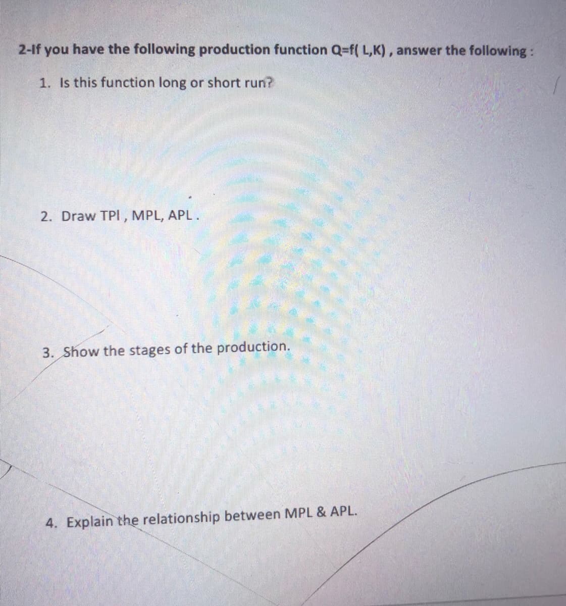 2-If you have the following production function Q=f( L,K), answer the following:
1. Is this function long or short run?
2. Draw TPI, MPL, APL.
3. Show the stages of the production.
4. Explain the relationship between MPL & APL.
