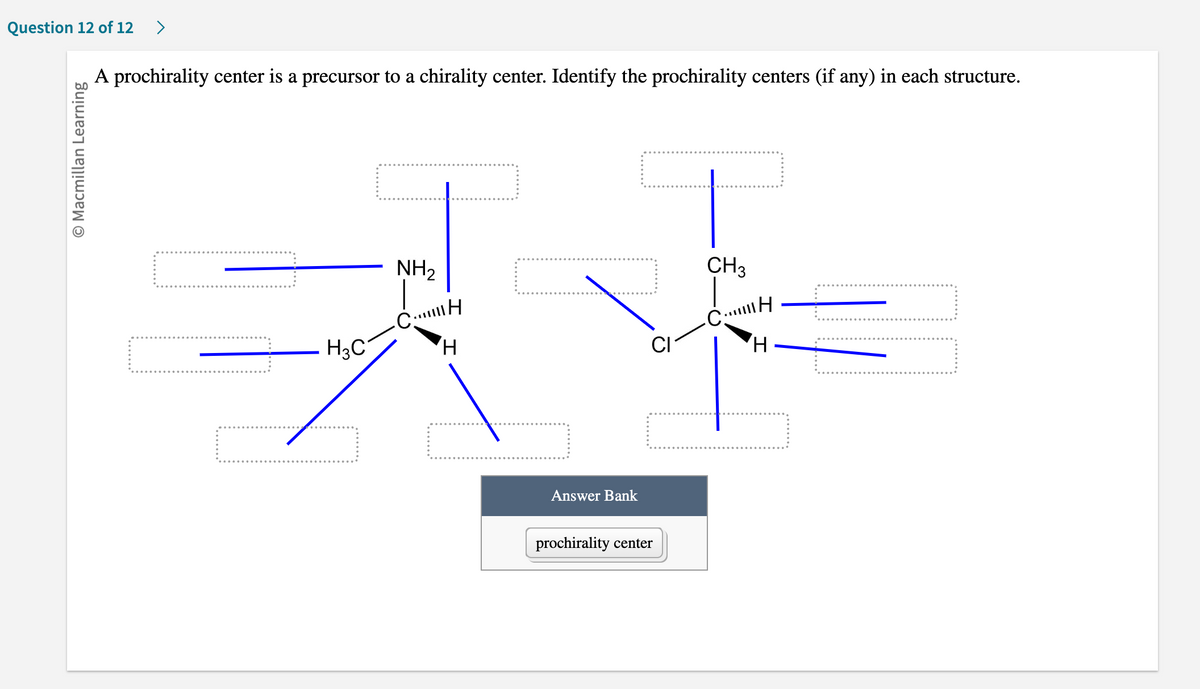 Question 12 of 12 >
O Macmillan Learning
A prochirality center is a precursor to a chirality center. Identify the prochirality centers (if any) in each structure.
H₂C
NH₂
CH
H
CH3
ve
CH
CI
H
Answer Bank
prochirality center