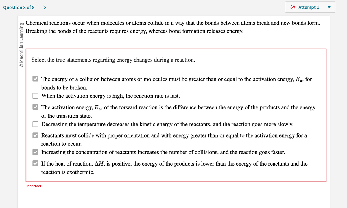 Question 8 of 8
O Macmillan Learning
>
Chemical reactions occur when molecules or atoms collide in a way that the bonds between atoms break and new bonds form.
Breaking the bonds of the reactants requires energy, whereas bond formation releases energy.
Select the true statements regarding energy changes during a reaction.
Attempt 1
The energy of a collision between atoms or molecules must be greater than or equal to the activation energy, Ea, for
bonds to be broken.
When the activation energy is high, the reaction rate is fast.
The activation energy, Ea, of the forward reaction is the difference between the energy of the products and the energy
of the transition state.
Decreasing the temperature decreases the kinetic energy of the reactants, and the reaction goes more slowly.
Reactants must collide with proper orientation and with energy greater than or equal to the activation energy for a
reaction to occur.
Increasing the concentration of reactants increases the number of collisions, and the reaction goes
Incorrect
faster.
If the heat of reaction, AH, is positive, the energy of the products is lower than the energy of the reactants and the
reaction is exothermic.