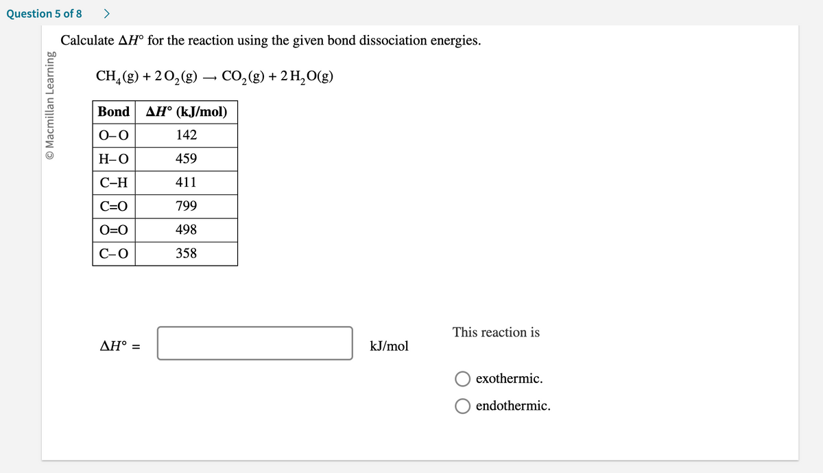 Question 5 of 8
O Macmillan Learning
>
Calculate AH° for the reaction using the given bond dissociation energies.
CH₂(g) + 2O₂(g) → CO₂(g) + 2 H₂O(g)
Bond AH° (kJ/mol)
O-O
H-O
C-H
C=O
O=O
C-O
ΔΗ° =
142
459
411
799
498
358
kJ/mol
This reaction is
exothermic.
endothermic.