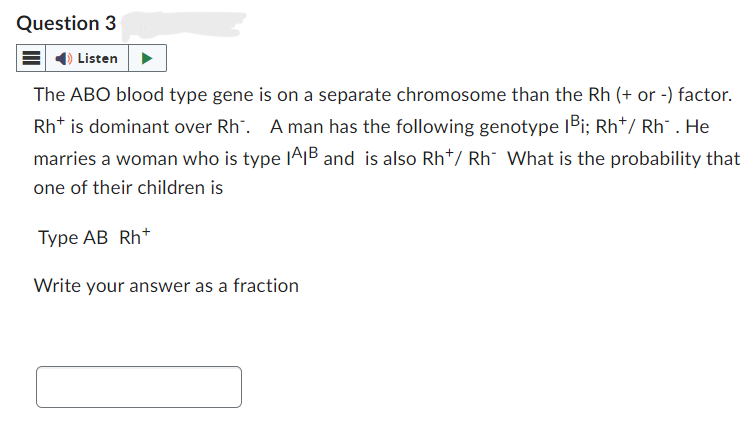 Question 3
Listen
The ABO blood type gene is on a separate chromosome than the Rh (+ or -) factor.
Rht is dominant over Rh. A man has the following genotype 1Bi; Rh+/ Rh. He
marries a woman who is type IAB and is also Rh*/ Rh What is the probability that
one of their children is
Type AB Rh+
Write your answer as a fraction