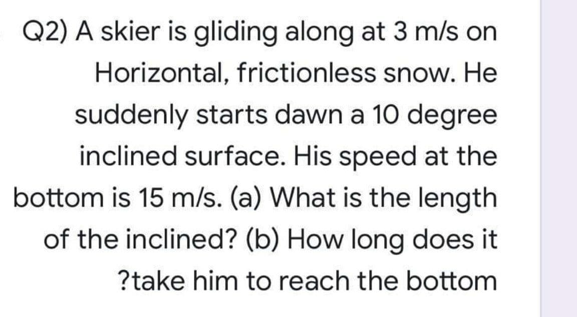 Q2) A skier is gliding along at 3 m/s on
Horizontal, frictionless snow. He
suddenly starts dawn a 10 degree
inclined surface. His speed at the
bottom is 15 m/s. (a) What is the length
of the inclined? (b) How long does it
?take him to reach the bottom
