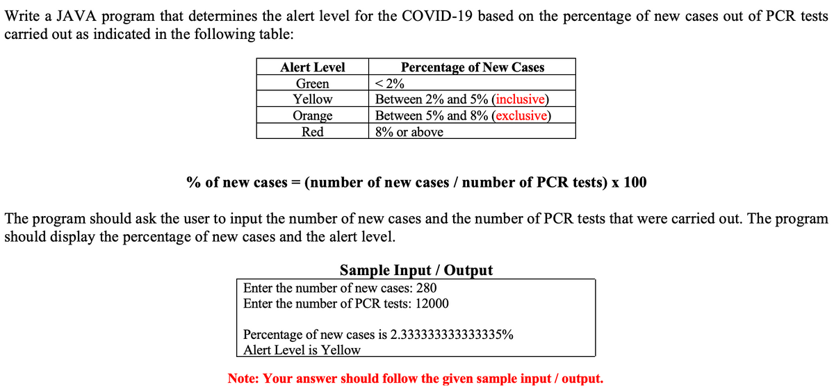 Write a JAVA program that determines the alert level for the COVID-19 based on the percentage of new cases out of PCR tests
carried out as indicated in the following table:
Alert Level
Green
Yellow
Orange
Red
Percentage of New Cases
< 2%
Between 2% and 5% (inclusive)
Between 5% and 8% (exclusive)
8% or above
% of new cases = (number of new cases / number of PCR tests) x 100
The program should ask the user to input the number of new cases and the number of PCR tests that were carried out. The program
should display the percentage of new cases and the alert level.
Sample Input/Output
Enter the number of new cases: 280
Enter the number of PCR tests: 12000
Percentage of new cases is 2.333333333333335%
Alert Level is Yellow
Note: Your answer should follow the given sample input/output.