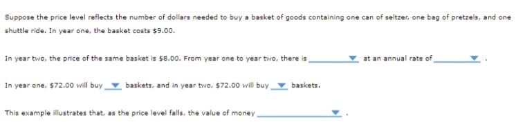 Suppose the price level reflects the number of dollars needed to buy a basket of goods containing one can of seltzer, one bag of pretzels, and one
shuttle ride. In year one, the basket costs $9.00.
In year two, the price of the same basket is $8.00. From year one to year two, there is
In year one, $72.00 will buy
baskets, and in year two, $72.00 will buy
This example illustrates that, as the price level falls, the value of money.
baskets.
at an annual rate of