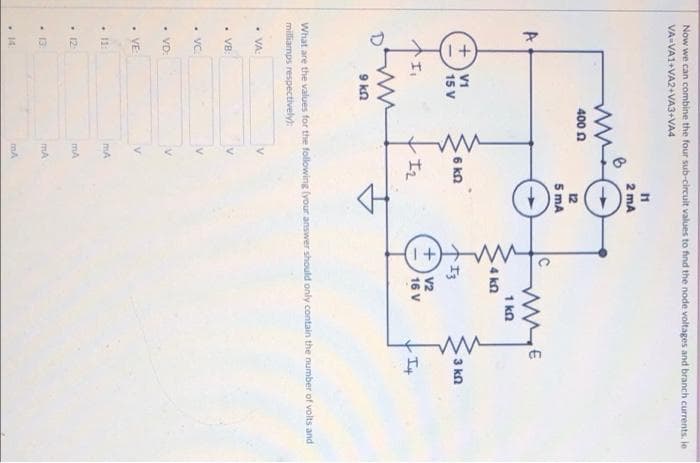 I +
Now we can combine the four sub-circuit values to find the node voltages and branch currents. le
VA-VA1+VA2+VA3+VA4
11
2 mA
400 n
12
5 mA
A
1 kn
4 kn
V1
15 V
6 kn
3 kn
个1,
V2
16 V
It
D'
9 kn
What are the values for the following (your answer should only contain the number of volts and
milliamps respectively):
•VA-
• VB:
• VC
• VD:
• VE
- 11:
mA
- 12
mA
- 13:
mA
• 14
