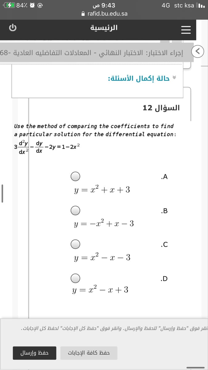 uo 9:43
A rafid.bu.edu.sa
484%
4G stc ksa I.
الرئيسية
إجراء الاختبار: الاختبار النهائي - المعادلات التفاضليه العادية -68
حالة إكمال الأسئلة:
السؤال 12
Use the method of comparing the coefficients to find
a particular solution for the differential equation:
d²y dy
--2y = 1-2x2
dx
3
dx 3
.A
|
y = x² +x + 3
.B
y = -x² +x – 3
.C
y = x? – x – 3
.D
y = x? – x + 3
نقر فوق "حفظ وإرسال" ل لحفظ والإرسال. وانقر فوق "حفظ كل الإجابات" لحفظ كل الإجابات.
حفظ وإرسال
حفظ كافة الإجابات
II
